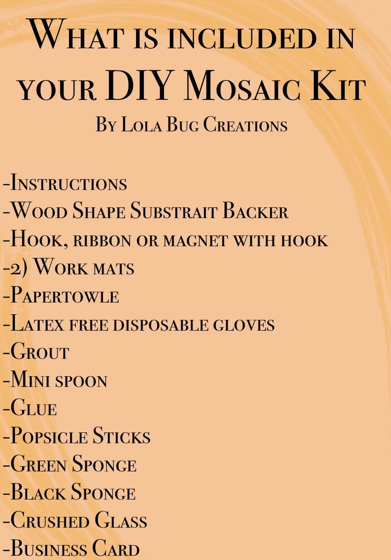 May include: A list of items included in a DIY mosaic kit. The list includes instructions, a wood shape, a hook, ribbon or magnet, work mats, paper towels, latex-free gloves, grout, a mini spoon, glue, popsicle sticks, green sponge, black sponge, crushed glass, and a business card.