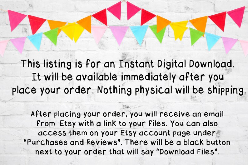 May include: Text on a white brick wall background with a colourful string of bunting flags above the text. The text reads: "This listing is for an Instant Digital Download. It will be available immediately after you place your order. Nothing physical will be shipping. After placing your order, you will receive an email from Etsy with a link to your files. You can also access them on your Etsy account page under "Purchases and Reviews". There will be a black button next to your order that will say "Download Files"."