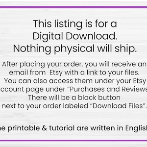 May include: Text on a white woodgrain background with purple text outlining the text. The text reads: "This listing is for a Digital Download. Nothing physical will ship. After placing your order, you will receive an email from Etsy with a link to your files. You can also access them under your Etsy account page under "Purchases and Reviews". There will be a black button next to your order labelled "Download Files". The printable & tutorial are written in English."