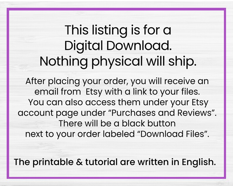 May include: Text on a white woodgrain background with purple text outlining the text. The text reads: "This listing is for a Digital Download. Nothing physical will ship. After placing your order, you will receive an email from Etsy with a link to your files. You can also access them under your Etsy account page under "Purchases and Reviews". There will be a black button next to your order labelled "Download Files". The printable & tutorial are written in English."
