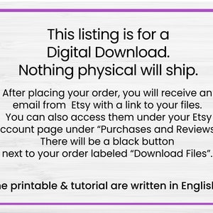 May include: Text on a white woodgrain background with purple text outlining the text. The text reads: "This listing is for a Digital Download. Nothing physical will ship. After placing your order, you will receive an email from Etsy with a link to your files. You can also access them under your Etsy account page under "Purchases and Reviews". There will be a black button next to your order labeled "Download Files". The printable & tutorial are written in English."