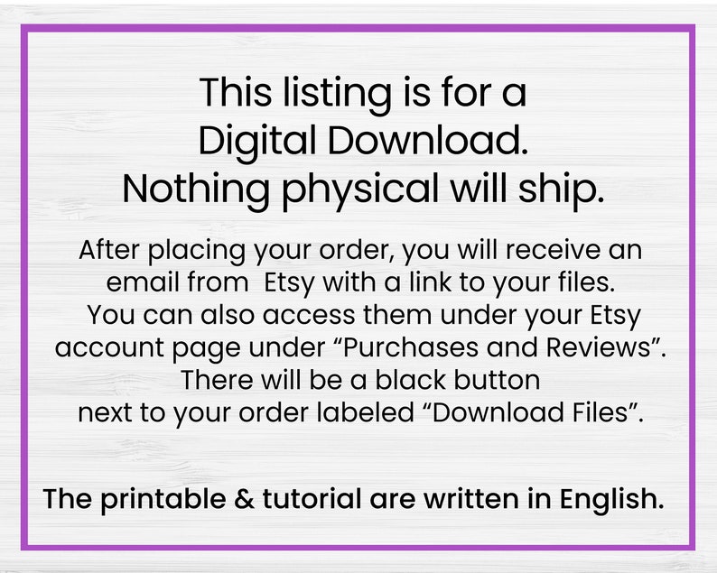 May include: Text on a white woodgrain background with purple text outlining the text. The text reads: "This listing is for a Digital Download. Nothing physical will ship. After placing your order, you will receive an email from Etsy with a link to your files. You can also access them under your Etsy account page under "Purchases and Reviews". There will be a black button next to your order labeled "Download Files". The printable & tutorial are written in English."