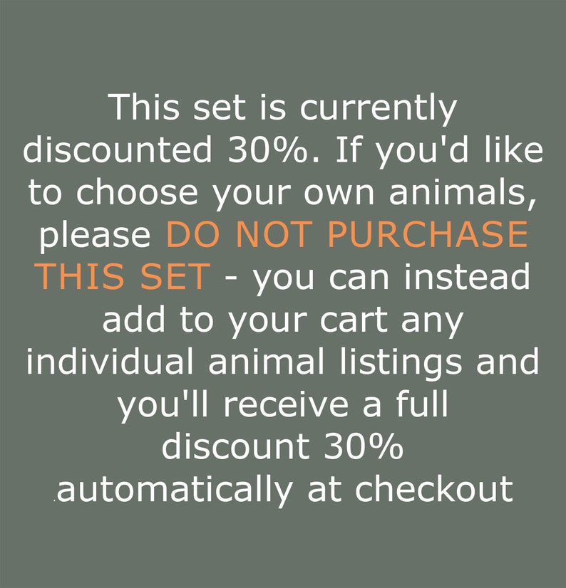 May include: Text on a green background that reads: This set is currently discounted 30%. If you'd like to choose your own animals, please DO NOT PURCHASE THIS SET - you can instead add to your cart any individual animal listings and you'll receive a full discount 30% automatically at checkout.
