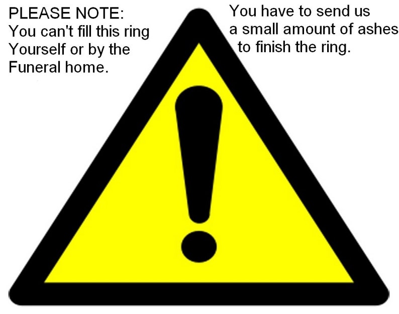 May include: A yellow warning triangle with a black exclamation point inside. The text "PLEASE NOTE: You can't fill this ring Yourself or by the Funeral home." is on the left side of the image. The text "You have to send us a small amount of ashes to finish the ring." is on the right side of the image.