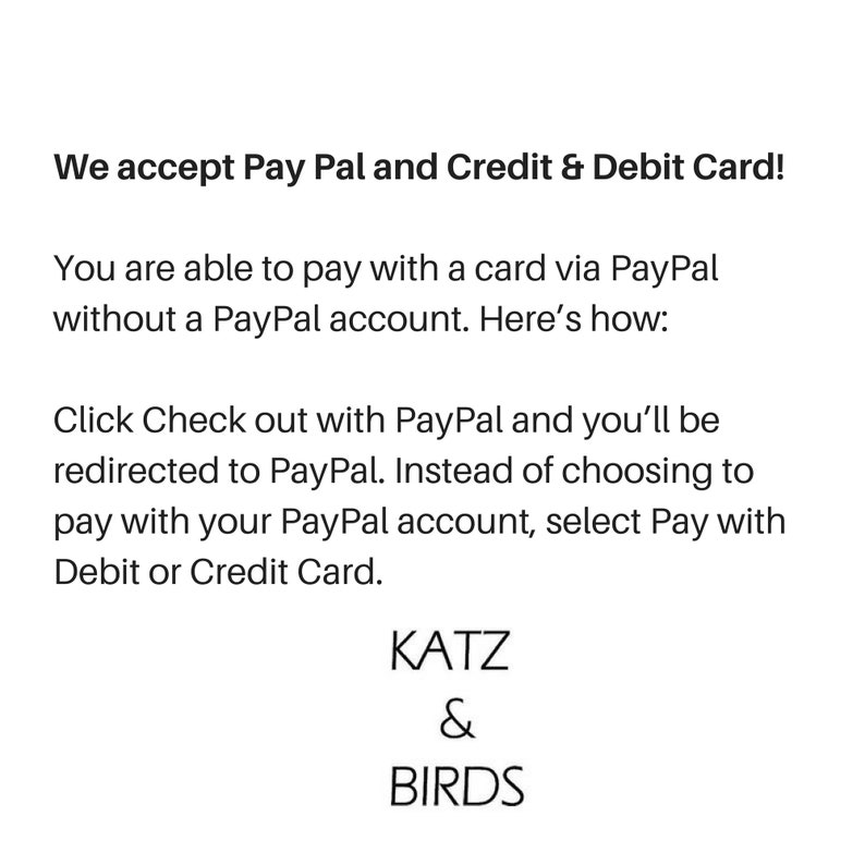 May include: Text on a white background that reads: "We accept Pay Pal and Credit & Debit Card! You are able to pay with a card via PayPal without a PayPal account. Here's how: Click Check out with PayPal and you'll be redirected to PayPal. Instead of choosing to pay with your PayPal account, select Pay with Debit or Credit Card. KATZ & BIRDS"