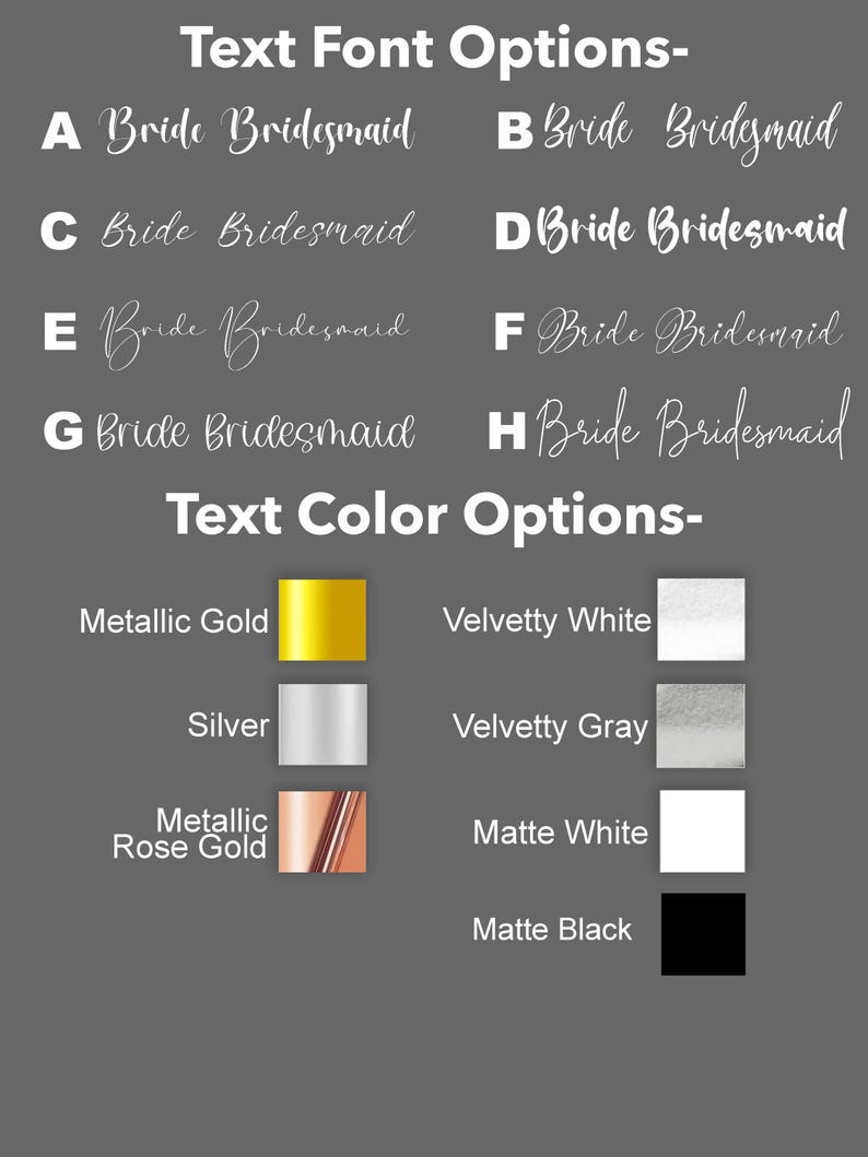 May include: A chart with text font and color options for a wedding. The font options are labeled A through H and show different styles of the text "Bride Bridesmaid". The color options are labeled with the color names and show a color swatch for each option: Metallic Gold, Silver, Metallic Rose Gold, Velvetty White, Velvetty Gray, Matte White, and Matte Black.