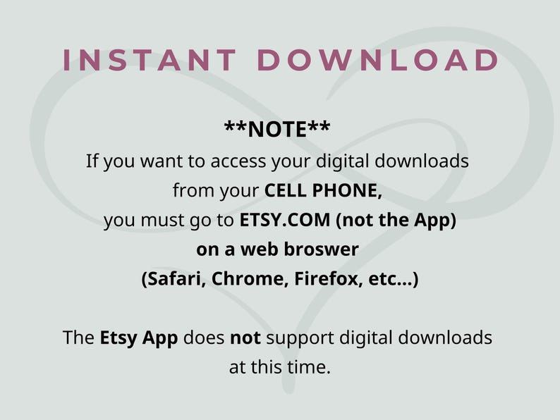 May include: A light gray informational graphic with dark text that reads: INSTANT DOWNLOAD. **NOTE** If you want to access your digital downloads from your CELL PHONE, you must go to ETSY.COM (not the App) on a web browser (Safari, Chrome, Firefox, etc...). The Etsy App does not support digital downloads at this time.