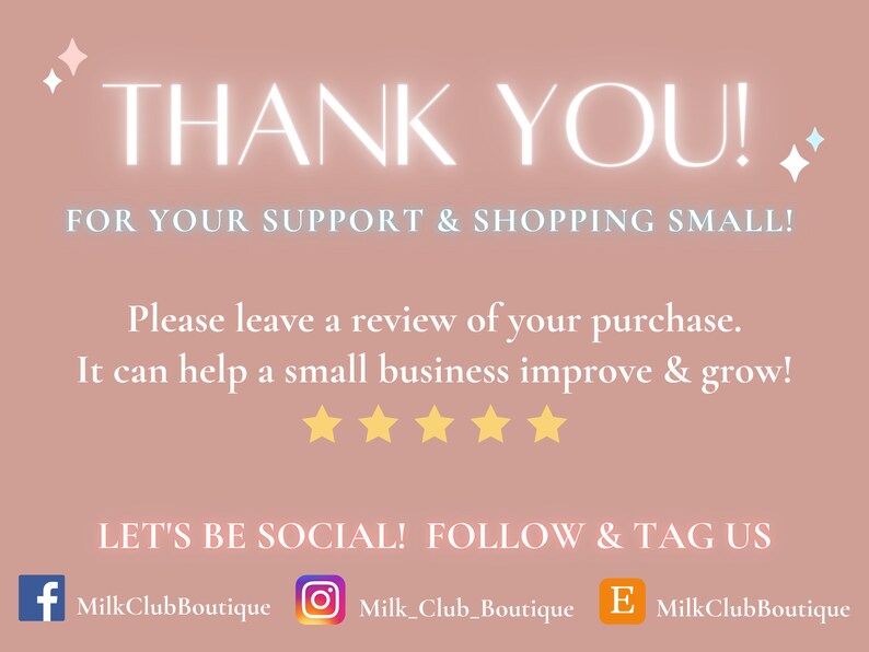 May include: A pink and white graphic with the text "THANK YOU!" and "FOR YOUR SUPPORT & SHOPPING SMALL!"  The graphic also includes the text "Please leave a review of your purchase. It can help a small business improve & grow!" with five yellow stars below. The graphic also includes the text "LET'S BE SOCIAL! FOLLOW & TAG US" with social media icons for Facebook, Instagram, and Etsy.