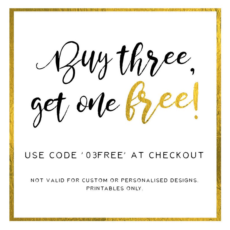 May include: Gold and black text on a white background with a gold border. The text reads "Buy three, get one free!" and "USE CODE '03FREE' AT CHECKOUT".  The text also reads "NOT VALID FOR CUSTOM OR PERSONALISED DESIGNS. PRINTABLES ONLY."