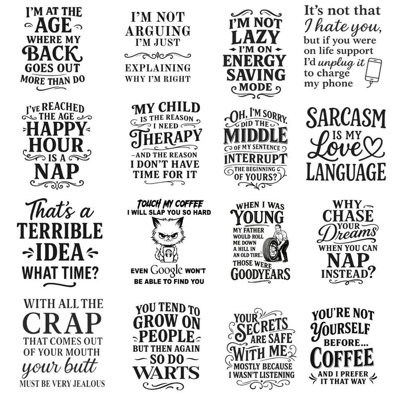 May include: A set of 12 printable designs featuring humorous sayings and illustrations. The designs are in black and white and feature a variety of fonts and styles. Some of the sayings include "I'm at the age where my back goes out more than do", "I'm not lazy, I'm on energy saving mode", "That's a terrible idea, what time?", "You tend to grow on people, but then again so do warts", "Why chase your dreams when you can nap instead?", and "You're not yourself before coffee, and I prefer it that way".