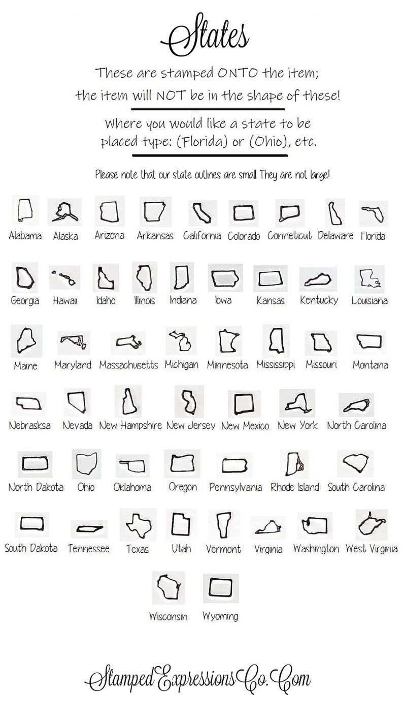 May include: A black and white image showing the outlines of all 50 US states. The text "States" is at the top of the image. The text "These are stamped ONTO the item; the item will NOT be in the shape of these!" is below the title. The text "where you would like a state to be placed type: (Florida) or (Ohio), etc." is below that. The text "Please note that our state outlines are small They are not large!" is below that. The names of each state are listed below the outline of each state.