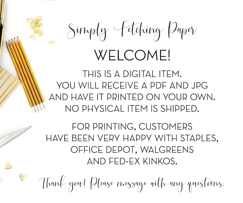 May include: A white background with black text that reads "Simply Fetching Paper WELCOME! THIS IS A DIGITAL ITEM. YOU WILL RECEIVE A PDF AND JPG AND HAVE IT PRINTED ON YOUR OWN. NO PHYSICAL ITEM IS SHIPPED. FOR PRINTING, CUSTOMERS HAVE BEEN VERY HAPPY WITH STAPLES, OFFICE DEPOT, WALGREENS AND FED-EX KINKOS. Thank you! Please message with any questions."