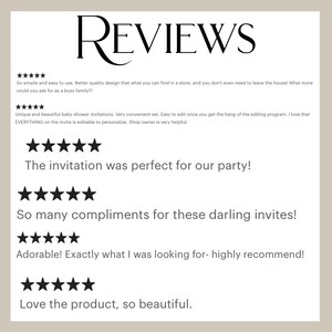 May include: Five-star reviews for a baby shower invitation set. The reviews highlight the ease of use, quality design, and the ability to personalise the invitations. The text reads "So simple and easy to use. Better quality design that what you can find in a store, and you don't even need to leave the house! What more could you ask for as a busy family?!", "Unique and beautiful baby shower invitations. Very convenient set. Easy to edit once you get the hang of the editing program. I love that EVERYTHING on the invite is editable to personalise. Shop owner is very helpful.", "The invitation was perfect for our party!", "So many compliments for these darling invites!", "Adorable! Exactly what I was looking for - highly recommend!", "Love the product, so beautiful."