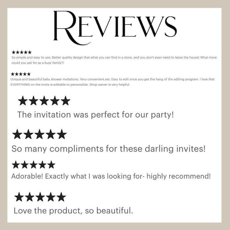 May include: Five-star reviews for a baby shower invitation set. The reviews highlight the ease of use, quality design, and the ability to personalise the invitations. The text reads "So simple and easy to use. Better quality design that what you can find in a store, and you don't even need to leave the house! What more could you ask for as a busy family?!", "Unique and beautiful baby shower invitations. Very convenient set. Easy to edit once you get the hang of the editing program. I love that EVERYTHING on the invite is editable to personalise. Shop owner is very helpful.", "The invitation was perfect for our party!", "So many compliments for these darling invites!", "Adorable! Exactly what I was looking for - highly recommend!", "Love the product, so beautiful."
