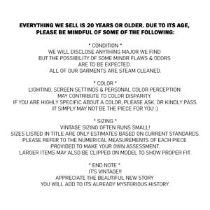 May include: A white informational graphic with black text stating: EVERYTHING WE SELL IS 20 YEARS OR OLDER. DUE TO ITS AGE, PLEASE BE MINDFUL OF SOME OF THE FOLLOWING: * CONDITION * WE WILL DISCLOSE ANYTHING MAJOR WE FIND BUT THE POSSIBILITY OF SOME MINOR FLAWS & ODORS ARE TO BE EXPECTED. ALL OF OUR GARMENTS ARE STEAM CLEANED. * COLOUR * LIGHTING, SCREEN SETTINGS & PERSONAL COLOUR PERCEPTION MAY CONTRIBUTE TO COLOUR DISPARITY. IF YOU ARE HIGHLY SPECIFIC ABOUT A COLOUR, PLEASE ASK, OR KINDLY PASS. IT SIMPLY MAY NOT BE THE PIECE FOR YOU :) * SIZING * VINTAGE SIZING OFTEN RUNS SMALL! SIZES LISTED IN TITLE ARE ONLY ESTIMATES BASED ON CURRENT STANDARDS. PLEASE REFER TO THE NUMERICAL MEASUREMENTS OF EACH PIECE PROVIDED TO MAKE YOUR OWN ASSESSMENT. LARGER ITEMS MAY ALSO BE CLIPPED ON MODEL TO SHOW PROPER FIT. * END NOTE * IT'S VINTAGE!! APPRECIATE THE BEAUTIFUL NEW STORY YOU WILL ADD TO ITS ALREADY MYSTERIOUS HISTORY.