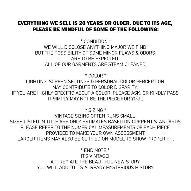 May include: A white informational graphic with black text stating: EVERYTHING WE SELL IS 20 YEARS OR OLDER. DUE TO ITS AGE, PLEASE BE MINDFUL OF SOME OF THE FOLLOWING: * CONDITION * WE WILL DISCLOSE ANYTHING MAJOR WE FIND BUT THE POSSIBILITY OF SOME MINOR FLAWS & ODORS ARE TO BE EXPECTED. ALL OF OUR GARMENTS ARE STEAM CLEANED. * COLOUR * LIGHTING, SCREEN SETTINGS & PERSONAL COLOUR PERCEPTION MAY CONTRIBUTE TO COLOUR DISPARITY. IF YOU ARE HIGHLY SPECIFIC ABOUT A COLOUR, PLEASE ASK, OR KINDLY PASS. IT SIMPLY MAY NOT BE THE PIECE FOR YOU :) * SIZING * VINTAGE SIZING OFTEN RUNS SMALL! SIZES LISTED IN TITLE ARE ONLY ESTIMATES BASED ON CURRENT STANDARDS. PLEASE REFER TO THE NUMERICAL MEASUREMENTS OF EACH PIECE PROVIDED TO MAKE YOUR OWN ASSESSMENT. LARGER ITEMS MAY ALSO BE CLIPPED ON MODEL TO SHOW PROPER FIT. * END NOTE * IT'S VINTAGE!! APPRECIATE THE BEAUTIFUL NEW STORY YOU WILL ADD TO ITS ALREADY MYSTERIOUS HISTORY.