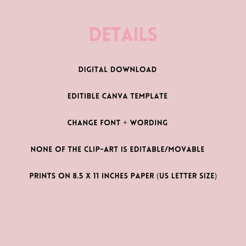 May include: A pink background with black text outlining the details of a digital download. The text reads: DETAILS, DIGITAL DOWNLOAD, EDITIBLE CANVA TEMPLATE, CHANGE FONT + WORDING, NONE OF THE CLIP-ART IS EDITABLE/MOVABLE, PRINTS ON 8.5 X 11 INCHES PAPER (US LETTER SIZE).