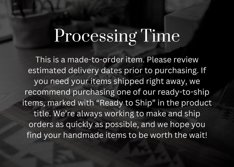 May include: Text on a black and white background that reads "Processing Time" and explains that the item is made-to-order. The text also states that the estimated delivery dates should be reviewed prior to purchasing. It also recommends purchasing ready-to-ship items if the customer needs the item shipped right away.