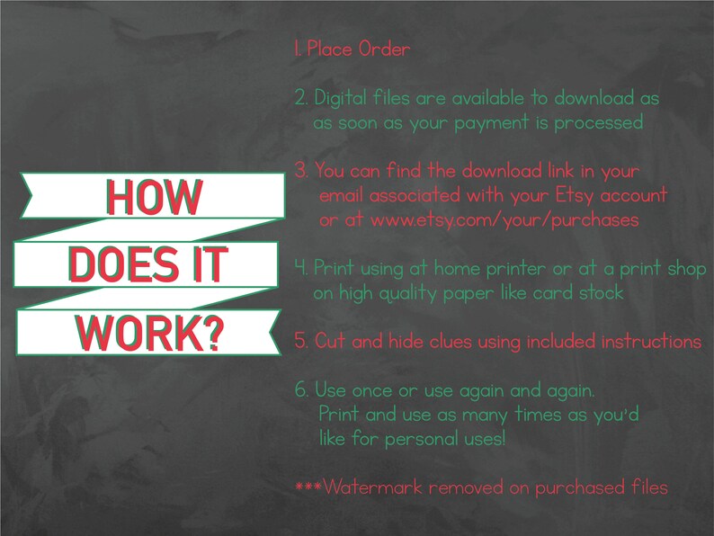 May include: A chalkboard with green and red text explaining how to use digital printable files. The text reads: "HOW DOES IT WORK? 1. Place Order 2. Digital files are available to download as soon as your payment is processed 3. You can find the download link in your email associated with your Etsy account or at www.etsy.com/your/purchases 4. Print using at home printer or at a print shop on high quality paper like card stock 5. Cut and hide clues using included instructions 6. Use once or use again and again. Print and use as many times as you'd like for personal uses! ***Watermark removed on purchased files"