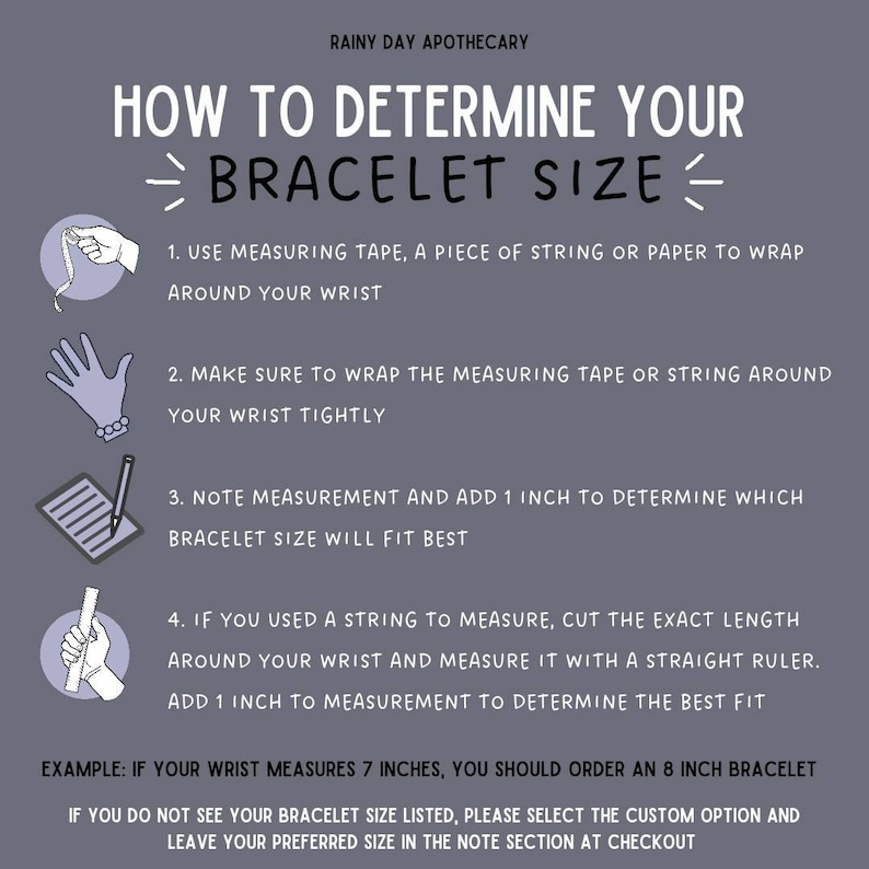 May include: Illustrated guide on how to determine your bracelet size.  Use a measuring tape, string, or paper to wrap around your wrist.  Add 1 inch to your wrist measurement to determine the best fit.  Example: If your wrist measures 7 inches, you should order an 8 inch bracelet.