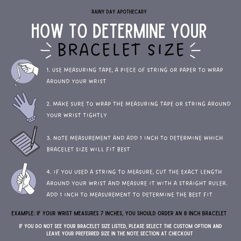 May include: A guide on how to determine your bracelet size. The guide includes instructions on how to measure your wrist using a measuring tape, string, or paper. It also explains how to add 1 inch to your wrist measurement to determine the correct bracelet size. The guide includes an example of how to determine the correct bracelet size if your wrist measures 7 inches.
