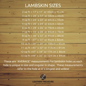 May include: A chart on a woodgrain background showing the average size of lambskin hides in square feet and inches, as well as centimeters. The chart lists the size in square feet, followed by the corresponding measurements in inches and centimeters. The text "LAMBSKIN SIZES" is at the top of the chart. The text "These are "AVERAGE" measurements for lambskin hides as each hide is unique in size and singular in shape. These measurements refer to the hide at it's longest and widest" is at the bottom of the chart. The text "LEATHER TREASURE SPANISH LEATHER SKINS" is at the bottom of the chart.