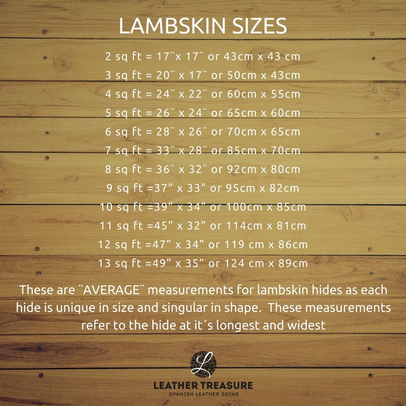 May include: A chart on a woodgrain background showing the average size of lambskin hides in square feet and inches, as well as centimeters. The chart lists the size in square feet, followed by the corresponding measurements in inches and centimeters. The text "LAMBSKIN SIZES" is at the top of the chart. The text "These are "AVERAGE" measurements for lambskin hides as each hide is unique in size and singular in shape. These measurements refer to the hide at it's longest and widest" is at the bottom of the chart. The text "LEATHER TREASURE SPANISH LEATHER SKINS" is at the bottom of the chart.