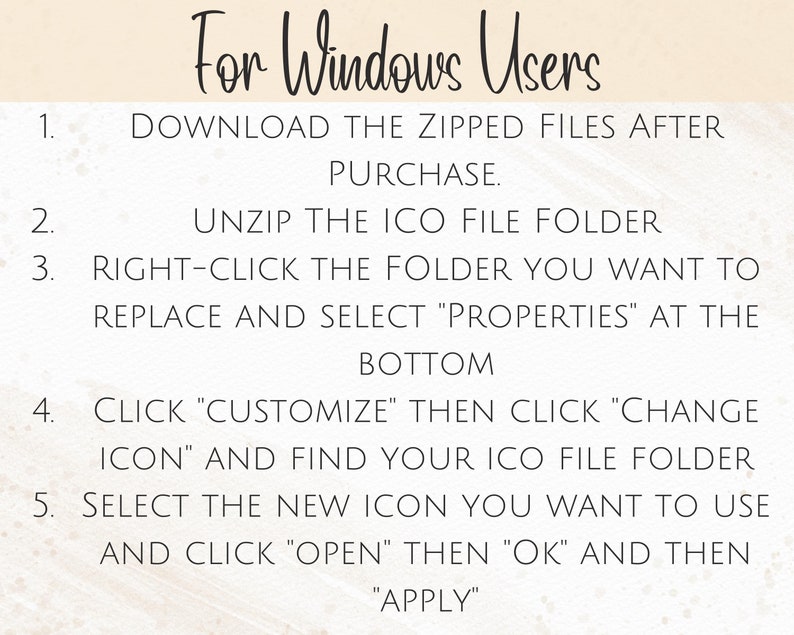 May include: A step-by-step guide for Windows users on how to change the icon for a folder. The instructions include downloading zipped files, unzipping the ICO file folder, right-clicking the folder, selecting "Properties", clicking "Customize", clicking "Change Icon", selecting the new icon, clicking "Open", clicking "OK", and clicking "Apply".