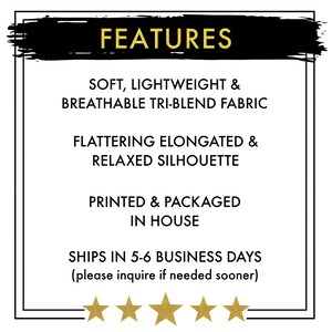 May include: FEATURES: Soft, lightweight & breathable tri-blend fabric. Flattering elongated & relaxed silhouette. Printed & packaged in house. Ships in 5-6 business days (please inquire if needed sooner).