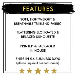 May include: FEATURES: Soft, lightweight & breathable tri-blend fabric. Flattering elongated & relaxed silhouette. Printed & packaged in house. Ships in 5-6 business days (please inquire if needed sooner).