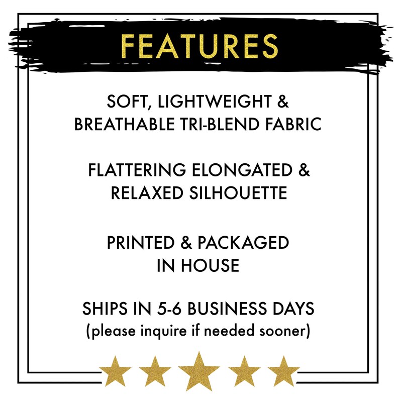 May include: FEATURES: Soft, lightweight & breathable tri-blend fabric. Flattering elongated & relaxed silhouette. Printed & packaged in house. Ships in 5-6 business days (please inquire if needed sooner).