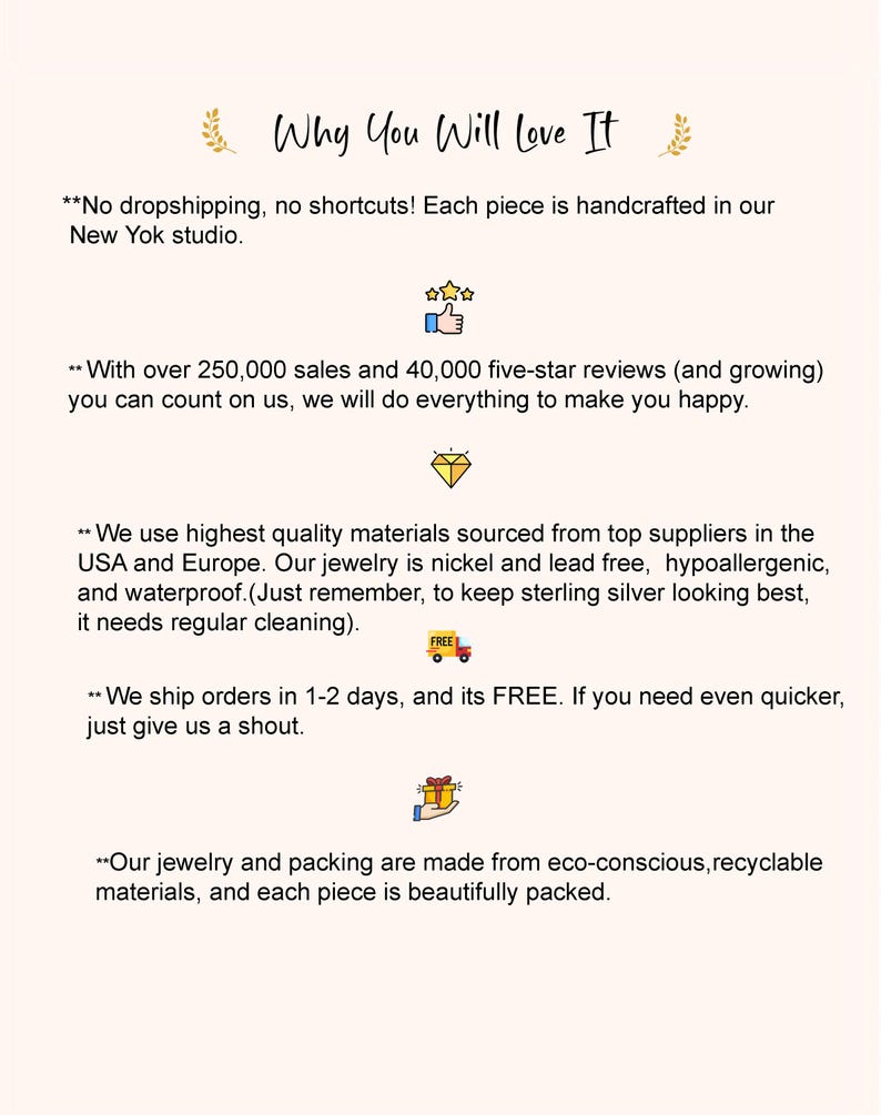 May include: Text on a white background explaining why you should buy jewelry from this shop. The text says "No dropshipping, no shortcuts! Each piece is handcrafted in our New York studio."  "With over 250,000 sales and 40,000 five-star reviews (and growing) you can count on us, we will do everything to make you happy."  "We use highest quality materials sourced from top suppliers in the USA and Europe. Our jewelry is nickel and lead free, hypoallergenic, and waterproof. (Just remember, to keep sterling silver looking best, it needs regular cleaning)."  "We ship orders in 1-2 days, and its FREE. If you need even quicker, just give us a shout."  "Our jewelry and packing are made from eco-conscious, recyclable materials, and each piece is beautifully packed."