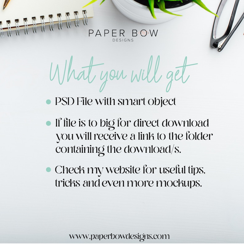 May include: A white background with a notebook, a potted succulent, and a pair of glasses. The text "PAPER BOW DESIGNS" is at the top of the image. The text "What you will get" is in a large, cursive font. Below the text are three bullet points: "PSD File with smart object", "If file is to big for direct download you will receive a link to the folder containing the download/s.", and "Check my website for useful tips, tricks and even more mockups.". The text "www.paperbowdesigns.com" is at the bottom of the image.