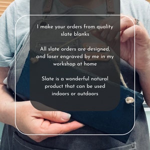 I make all of your orders from quality slate blanks. All slate orders are designed laser engraved by me in my workshop at home. Slate is a wonderful natural material that can be used indoors or outdoors.