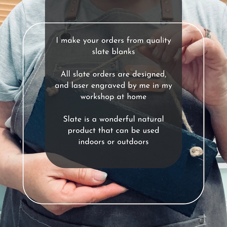 I make all of your orders from quality slate blanks. All slate orders are designed laser engraved by me in my workshop at home. Slate is a wonderful natural material that can be used indoors or outdoors.