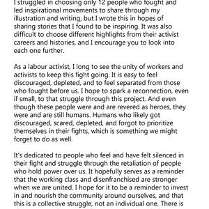May include: A black and white text-based image with a message about the importance of unity and solidarity in social justice movements. The text reads, "It is very clear that there were many inspirational and strong people in our past and present who have fought, inspired, struggled and died for what we have today. I think it's also very clear that this fight is far from over. I struggled in choosing only 12 people who fought and led inspirational movements to share through my illustration and writing, but I wrote this in hopes of sharing stories that I found to be inspiring. It was also difficult to choose different highlights from their activist careers and histories, and I encourage you to look into each one further. As a labor activist, I long to see the unity of workers and activists to keep this fight going. It is easy to feel discouraged, depleted, and to feel separated from those who fought before us. I hope to spark a reconnection, even if small, to that struggle through this project. And even though these people were and are revered as heroes, they were and are still humans. Humans who likely got discouraged, scared, depleted, and forgot to prioritize themselves in their fights, which is something we might forget to do as well. It's dedicated to people who feel and have felt silenced in their fight and struggle through the retaliation of people who hold power over us. It hopefully serves as a reminder that the working class and disenfranchised are stronger when we are united. I hope for it to be a reminder to invest in and nourish the community around ourselves, and that this is a collective struggle, not an individual one. There is always energy in community care and camaraderie. I needed this reminder too. Solidarity! Tricia Robinson"