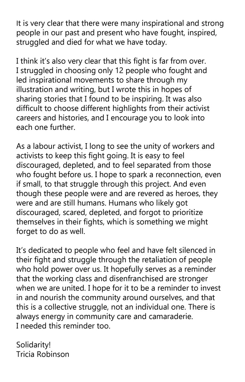 May include: A black and white text-based image with a message about the importance of unity and solidarity in social justice movements. The text reads, "It is very clear that there were many inspirational and strong people in our past and present who have fought, inspired, struggled and died for what we have today. I think it's also very clear that this fight is far from over. I struggled in choosing only 12 people who fought and led inspirational movements to share through my illustration and writing, but I wrote this in hopes of sharing stories that I found to be inspiring. It was also difficult to choose different highlights from their activist careers and histories, and I encourage you to look into each one further. As a labor activist, I long to see the unity of workers and activists to keep this fight going. It is easy to feel discouraged, depleted, and to feel separated from those who fought before us. I hope to spark a reconnection, even if small, to that struggle through this project. And even though these people were and are revered as heroes, they were and are still humans. Humans who likely got discouraged, scared, depleted, and forgot to prioritize themselves in their fights, which is something we might forget to do as well. It's dedicated to people who feel and have felt silenced in their fight and struggle through the retaliation of people who hold power over us. It hopefully serves as a reminder that the working class and disenfranchised are stronger when we are united. I hope for it to be a reminder to invest in and nourish the community around ourselves, and that this is a collective struggle, not an individual one. There is always energy in community care and camaraderie. I needed this reminder too. Solidarity! Tricia Robinson"