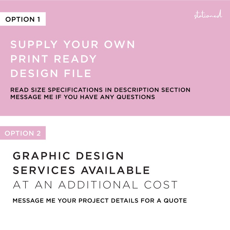 May include: A graphic with two options on a pink and white background. Option 1 states: SUPPLY YOUR OWN PRINT READY DESIGN FILE, READ SIZE SPECIFICATIONS IN DESCRIPTION SECTION, MESSAGE ME IF YOU HAVE ANY QUESTIONS. Option 2 states: GRAPHIC DESIGN SERVICES AVAILABLE AT AN ADDITIONAL COST, MESSAGE ME YOUR PROJECT DETAILS FOR A QUOTE.