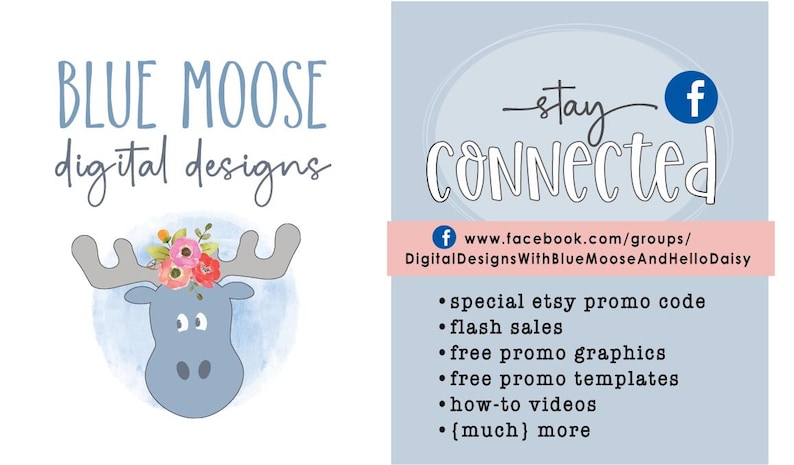 May include: Blue Moose digital designs logo featuring a cartoon moose with flowers on its antlers. The logo is on a light blue watercolor background. The text "stay connected" is written in cursive with a Facebook icon. The text below the Facebook icon reads "www.facebook.com/groups/DigitalDesignsWithBlueMooseAndHelloDaisy". The text below that lists several benefits of joining the Facebook group, including special Etsy promo codes, flash sales, free promo graphics, free promo templates, how-to videos, and more.