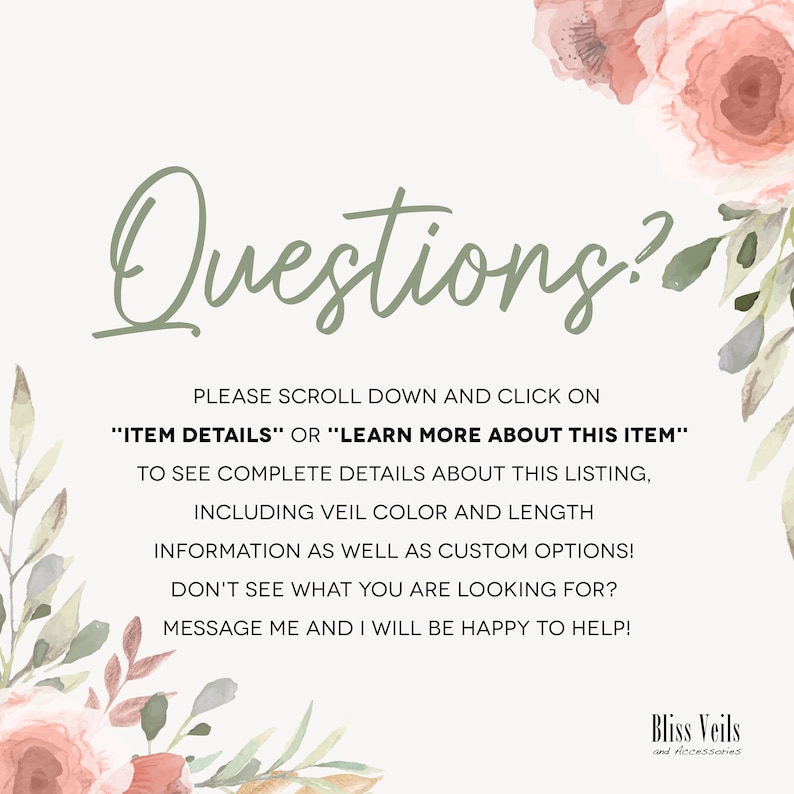 May include: A green text graphic on a white background with pink floral accents. The text reads "Questions?" and includes instructions to scroll down and click on "Item Details" or "Learn More About This Item" to see complete details about the listing, including veil color and length information, as well as custom options. The text also states that if you don't see what you are looking for, you can message the seller and they will be happy to help. The text is followed by the words "Bliss Veils and Accessories".