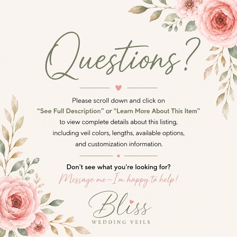 May include: A cream-colored informational graphic featuring pink floral illustrations in the corners. The text reads: Questions? Please scroll down and click on See Full Description or Learn More About This Item. Don't see what you're looking for? Message me&mdash;I'm happy to help! Bliss Wedding Veils.