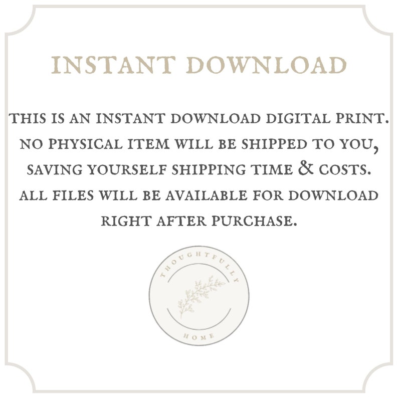 May include: Text overlay on a white background with a decorative logo in the bottom right corner. The text reads "INSTANT DOWNLOAD THIS IS AN INSTANT DOWNLOAD DIGITAL PRINT. NO PHYSICAL ITEM WILL BE SHIPPED TO YOU, SAVING YOURSELF SHIPPING TIME & COSTS. ALL FILES WILL BE AVAILABLE FOR DOWNLOAD RIGHT AFTER PURCHASE. THOUGHTFULLY HOME"