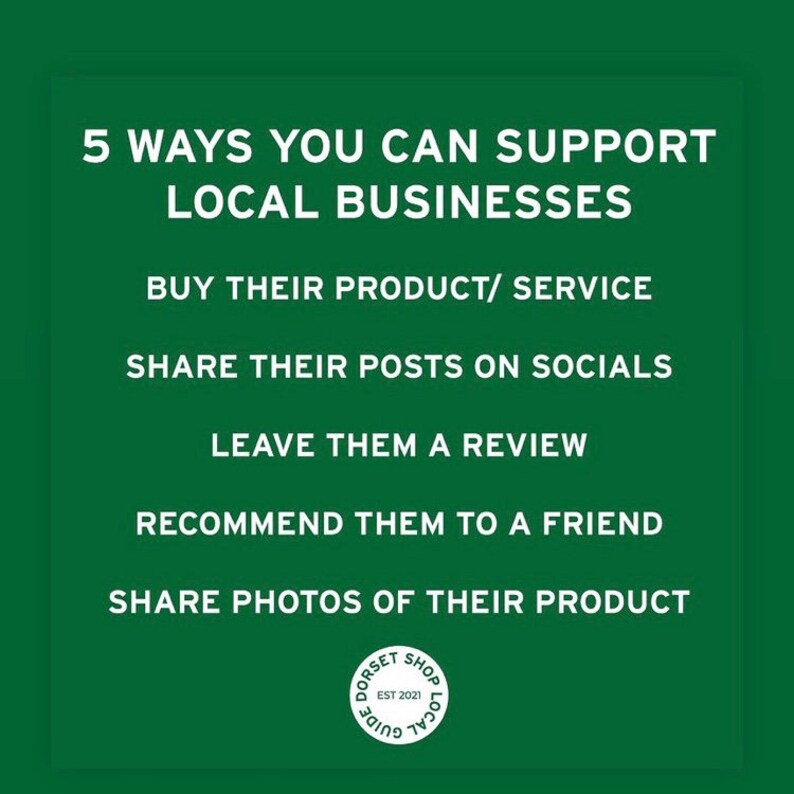 May include: Green background with white text outlining 5 ways to support local businesses: buy their product/service, share their posts on socials, leave them a review, recommend them to a friend, share photos of their product. A white circle with the text "Dorset Shop Local Guide Est 2021" is in the bottom right corner.