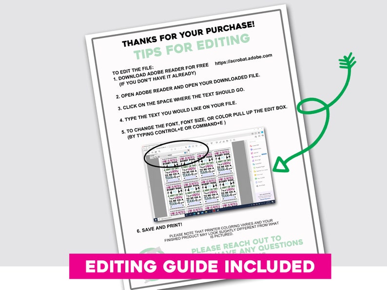 May include: A printable editing guide with instructions on how to edit a digital file using Adobe Reader. The guide includes a screenshot of the Adobe Reader interface with a text box highlighted. The text in the image reads "THANKS FOR YOUR PURCHASE! TIPS FOR EDITING TO EDIT THE FILE: 1. DOWNLOAD ADOBE READER FOR FREE https://llacrobat.adobe.com (IF YOU DON'T HAVE IT ALREADY) 2. OPEN ADOBE READER AND OPEN YOUR DOWNLOADED FILE. 3. CLICK ON THE SPACE WHERE THE TEXT SHOULD GO. 4. TYPE THE TEXT YOU WOULD LIKE ON YOUR FILE. 5. TO CHANGE THE FONT, FONT SIZE, OR COLOR PULL UP THE EDIT BOX. (BY TYPING CONTROL+E OR COMMAND+E) 6. SAVE AND PRINT! PLEASE NOTE THAT PRINTER COLORING VARIES AND YOUR FINISHED PRODUCT MAY LOOK SLIGHTLY DIFFERENT FROM WHAT IS PICTURED PLEASE REACH OUT TO HAVE ANY QUESTIONS EDITING GUIDE INCLUDED"