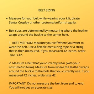 Instruction on how to measure for proper belt sizing. Note: your pant size is not your kilt belt size. Best to measure yourself with your kilt on at the location you plan to wear the belt. The size you measure is the size to order.