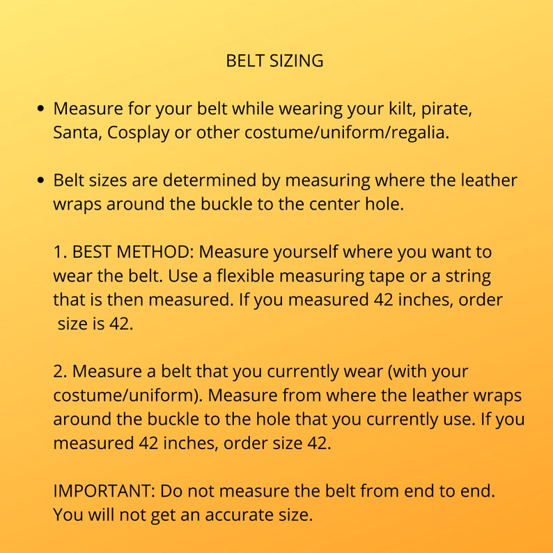 Instruction on how to measure for proper belt sizing. Note: your pant size is not your kilt belt size. Best to measure yourself with your kilt on at the location you plan to wear the belt. The size you measure is the size to order.