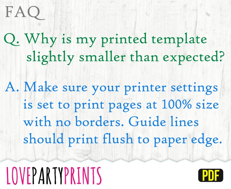 May include: FAQ: Why is my printed template slightly smaller than expected? Make sure your printer settings are set to print pages at 100% size with no borders. Guide lines should print flush to paper edge. LOVEPARTYPRINTS PDF