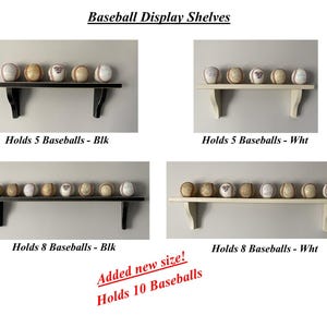 May include: A collection of baseball display shelves in black and white. The shelves hold 5, 8, or 10 baseballs. The text on the image reads "Baseball Display Shelves" and "Holds 5 Baseballs - Blk", "Holds 5 Baseballs - Wht", "Holds 8 Baseballs - Blk", "Holds 8 Baseballs - Wht", and "Added new size! Holds 10 Baseballs".
