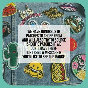 May include: A denim jacket with a variety of colorful embroidered patches. The patches feature various designs, including a pineapple, a cactus, a smiley face, a bat, and a mountain scene. The text "WE HAVE HUNDREDS OF PATCHES TO CHOSE FROM AND WILL ALSO TRY TO SOURCE SPECIFIC PATCHES IF WE DON'T HAVE THEM- JUST SEND A MESSAGE IF YOU'D LIKE TO SEE OUR RANGE." is printed on a white rectangle in the center of the image.