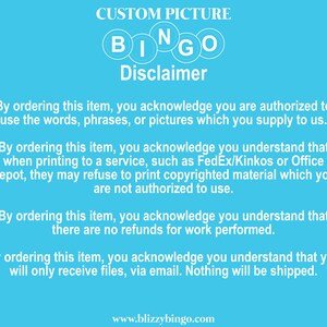 May include: Blue background with the words "CUSTOM PICTURE" and "BINGO" in white letters. The text "Disclaimer" is in white letters with a black outline. The text below explains that by ordering this item, you acknowledge that you are authorized to use the words, phrases, or pictures you supply. It also states that you understand that when printing to a service, such as FedEx/Kinkos or Office Depot, they may refuse to print copyrighted material which you are not authorized to use. The text also states that there are no refunds for work performed and that you will only receive files via email. Nothing will be shipped. The text "www.blizzybingo.com" is at the bottom of the image.